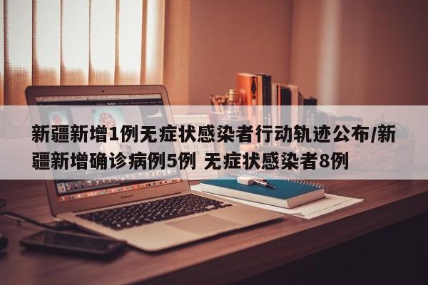 新疆新增1例无症状感染者行动轨迹公布/新疆新增确诊病例5例 无症状感染者8例