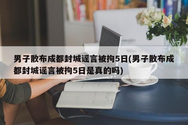 男子散布成都封城谣言被拘5日(男子散布成都封城谣言被拘5日是真的吗)