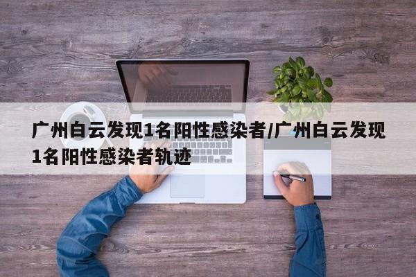 广州白云发现1名阳性感染者/广州白云发现1名阳性感染者轨迹