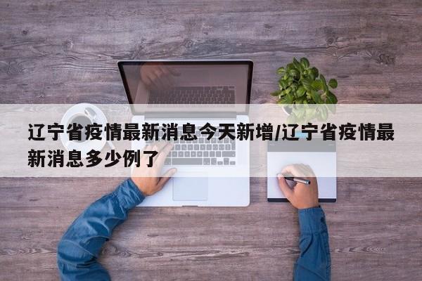 辽宁省疫情最新消息今天新增/辽宁省疫情最新消息多少例了