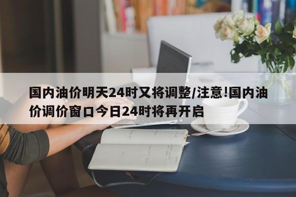 国内油价明天24时又将调整/注意!国内油价调价窗口今日24时将再开启