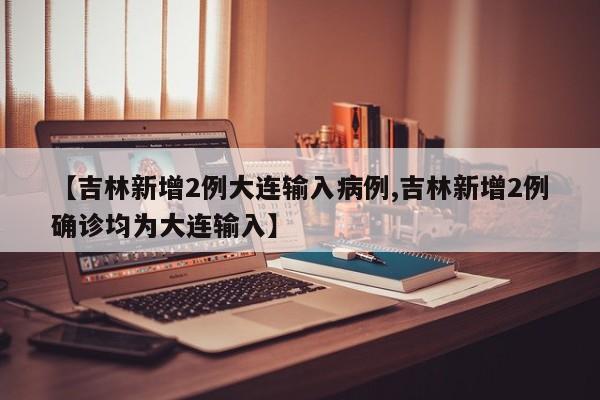 【吉林新增2例大连输入病例,吉林新增2例确诊均为大连输入】