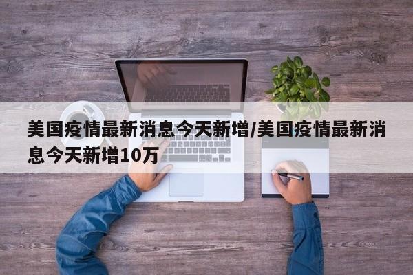 美国疫情最新消息今天新增/美国疫情最新消息今天新增10万