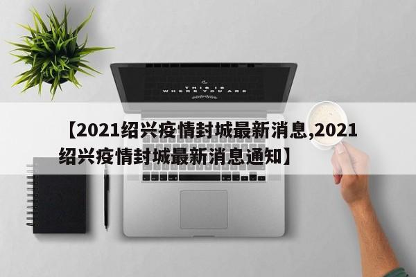 【2021绍兴疫情封城最新消息,2021绍兴疫情封城最新消息通知】