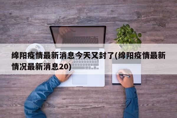 绵阳疫情最新消息今天又封了(绵阳疫情最新情况最新消息20)