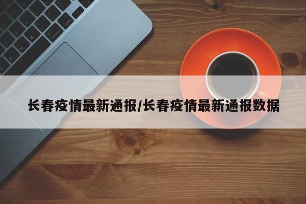 长春疫情最新通报/长春疫情最新通报数据