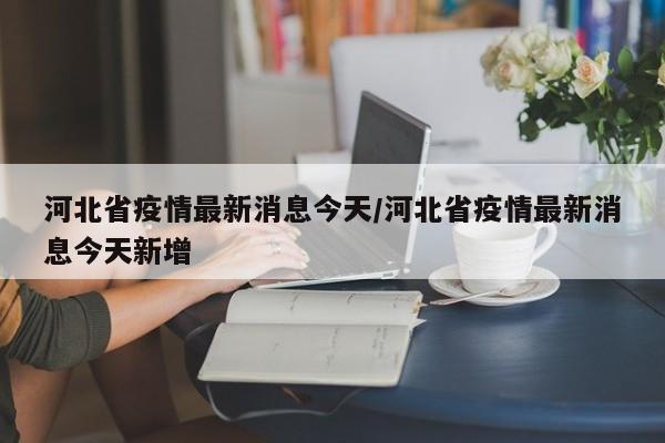 河北省疫情最新消息今天/河北省疫情最新消息今天新增
