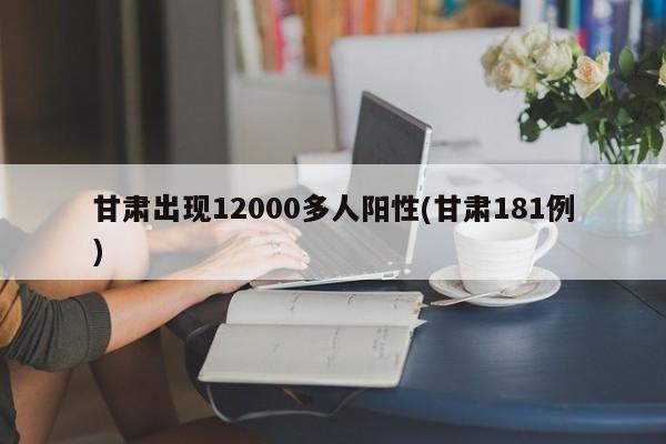 甘肃出现12000多人阳性(甘肃181例)