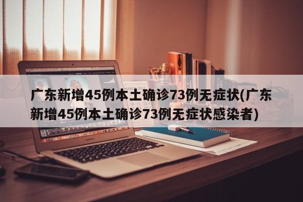广东新增45例本土确诊73例无症状(广东新增45例本土确诊73例无症状感染者)