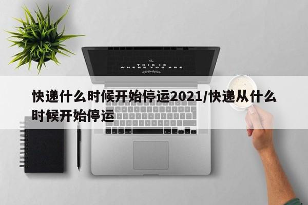 快递什么时候开始停运2021/快递从什么时候开始停运