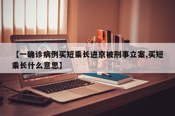 【一确诊病例买短乘长进京被刑事立案,买短乘长什么意思】