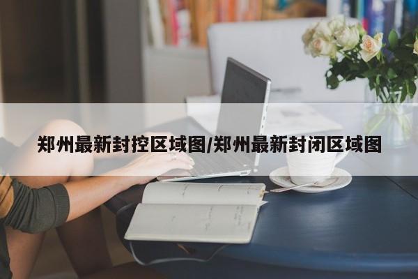 郑州最新封控区域图/郑州最新封闭区域图