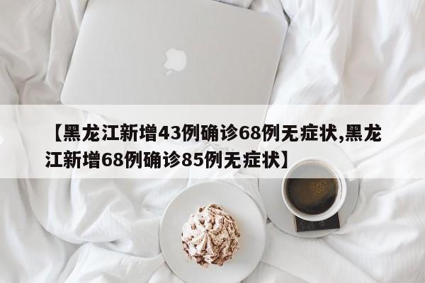 【黑龙江新增43例确诊68例无症状,黑龙江新增68例确诊85例无症状】