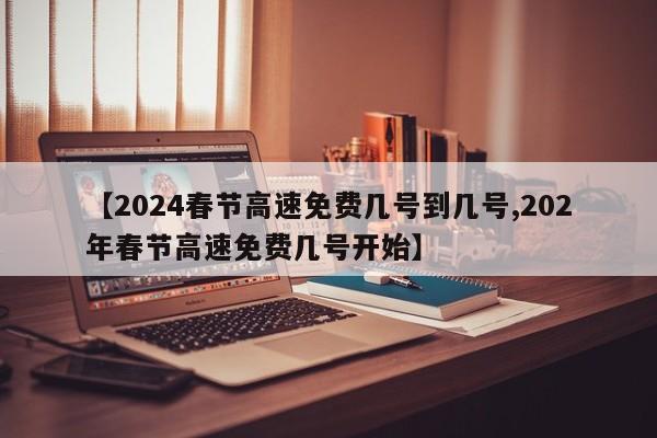 【2024春节高速免费几号到几号,202年春节高速免费几号开始】
