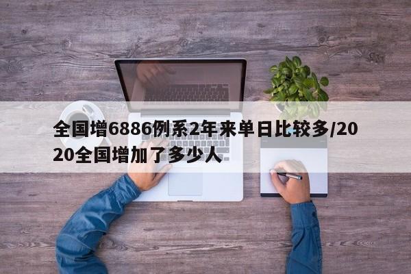 全国增6886例系2年来单日比较多/2020全国增加了多少人