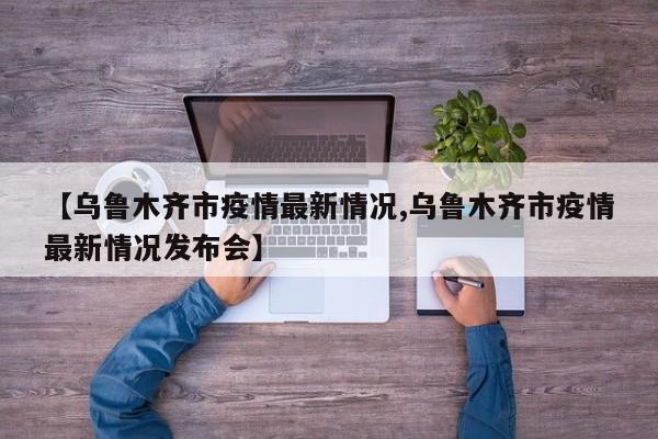 【乌鲁木齐市疫情最新情况,乌鲁木齐市疫情最新情况发布会】