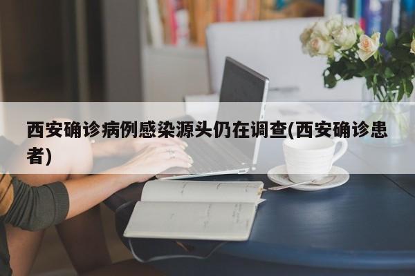西安确诊病例感染源头仍在调查(西安确诊患者)
