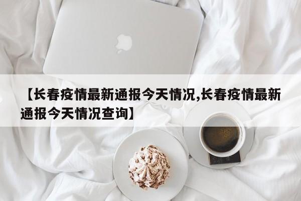 【长春疫情最新通报今天情况,长春疫情最新通报今天情况查询】