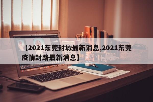 【2021东莞封城最新消息,2021东莞疫情封路最新消息】