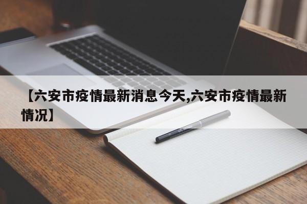 【六安市疫情最新消息今天,六安市疫情最新情况】